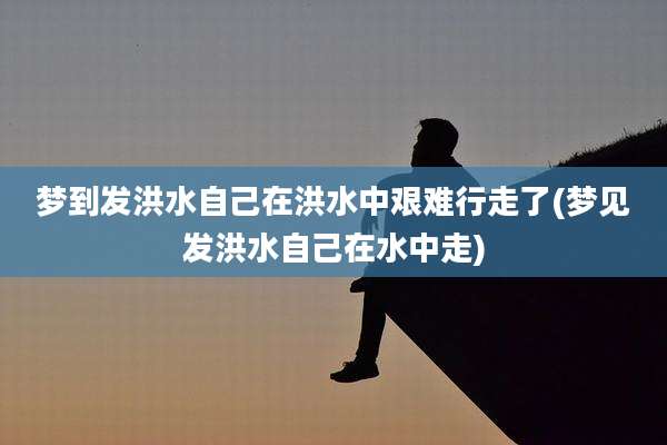 梦到发洪水自己在洪水中艰难行走了(梦见发洪水自己在水中走)
