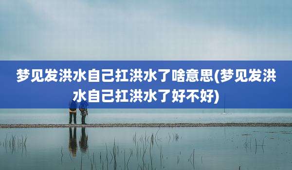 梦见发洪水自己扛洪水了啥意思(梦见发洪水自己扛洪水了好不好)