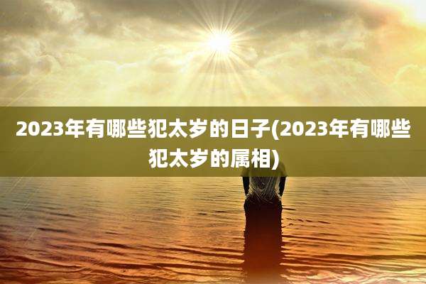 2023年有哪些犯太岁的日子(2023年有哪些犯太岁的属相)