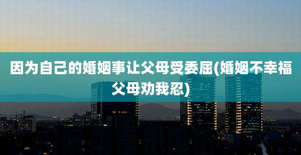 因为自己的婚姻事让父母受委屈(婚姻不幸福父母劝我忍)