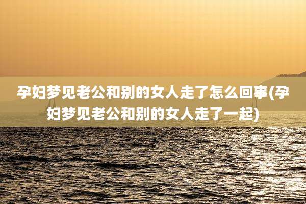 孕妇梦见老公和别的女人走了怎么回事(孕妇梦见老公和别的女人走了一起)