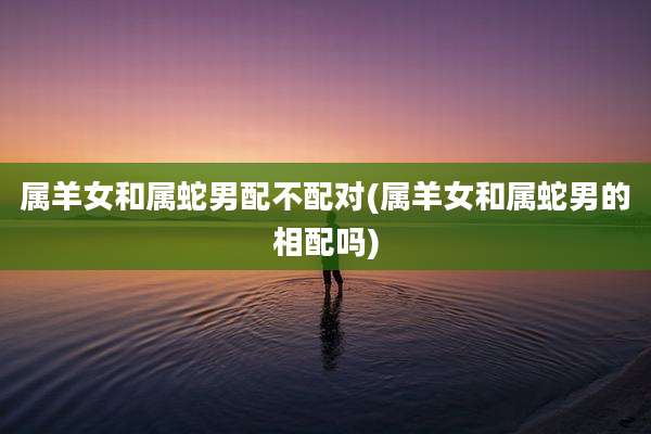 属羊女和属蛇男配不配对(属羊女和属蛇男的相配吗)