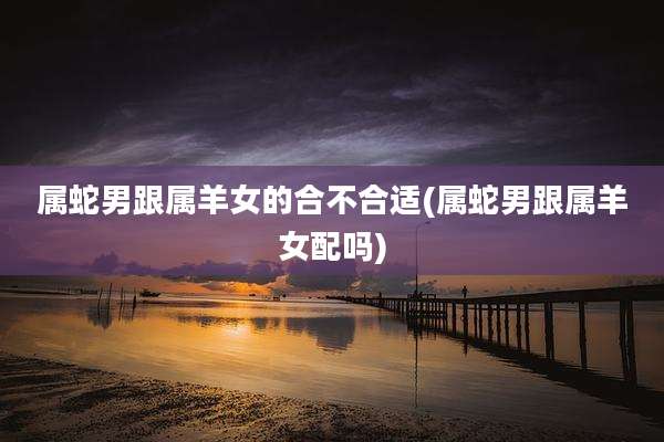 属蛇男跟属羊女的合不合适(属蛇男跟属羊女配吗)