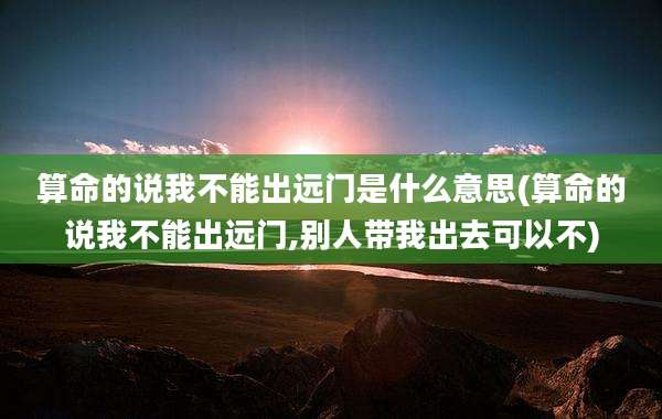 算命的说我不能出远门是什么意思(算命的说我不能出远门,别人带我出去可以不)