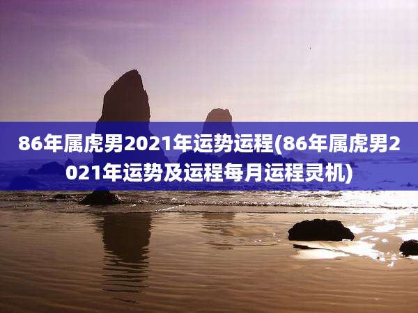 86年属虎男2021年运势运程(86年属虎男2021年运势及运程每月运程灵机)