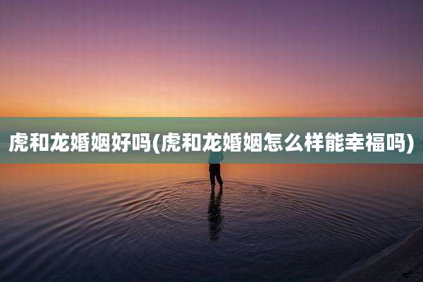 虎和龙婚姻好吗(虎和龙婚姻怎么样能幸福吗)