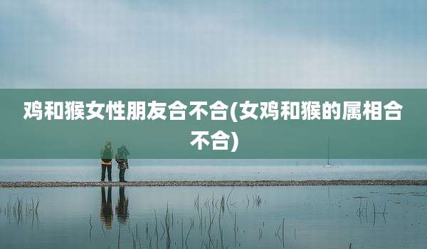 鸡和猴女性朋友合不合(女鸡和猴的属相合不合)
