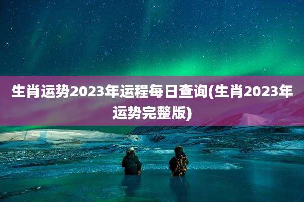 生肖运势2023年运程每日查询(生肖2023年运势完整版)