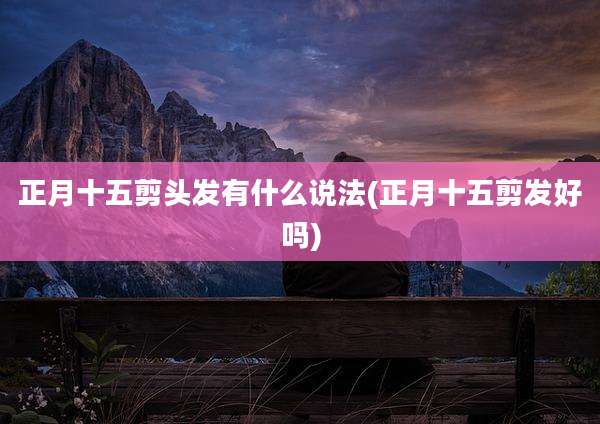 正月十五剪头发有什么说法(正月十五剪发好吗)