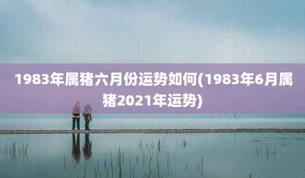 1983年属猪六月份运势如何(1983年6月属猪2021年运势)