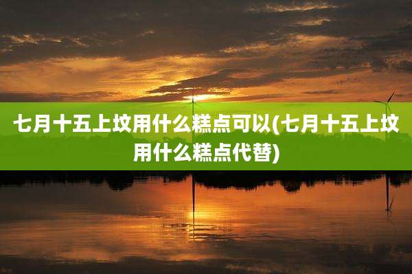 七月十五上坟用什么糕点可以(七月十五上坟用什么糕点代替)