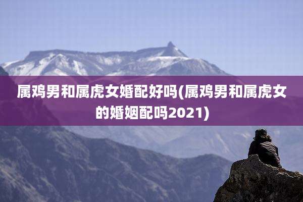 属鸡男和属虎女婚配好吗(属鸡男和属虎女的婚姻配吗2021)
