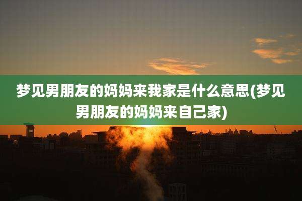 梦见男朋友的妈妈来我家是什么意思(梦见男朋友的妈妈来自己家)