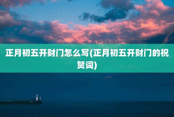 正月初五开财门怎么写(正月初五开财门的祝贺词)