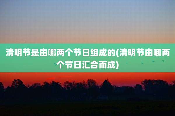 清明节是由哪两个节日组成的(清明节由哪两个节日汇合而成)