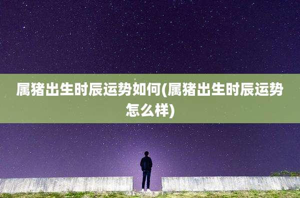 属猪出生时辰运势如何(属猪出生时辰运势怎么样)