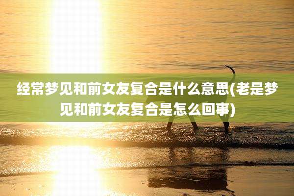 经常梦见和前女友复合是什么意思(老是梦见和前女友复合是怎么回事)
