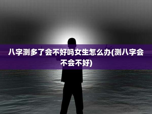 八字测多了会不好吗女生怎么办(测八字会不会不好)