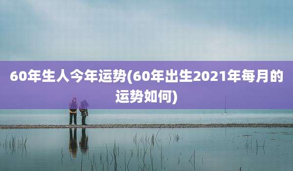 60年生人今年运势(60年出生2021年每月的运势如何)