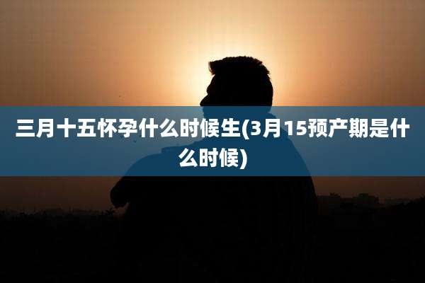 三月十五怀孕什么时候生(3月15预产期是什么时候)