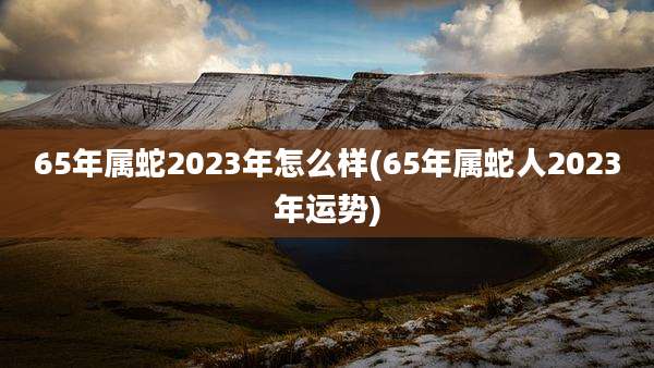65年属蛇2023年怎么样(65年属蛇人2023年运势)