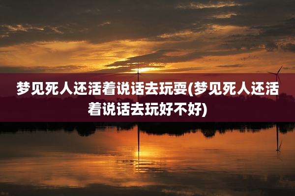 梦见死人还活着说话去玩耍(梦见死人还活着说话去玩好不好)