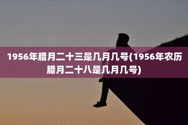 1956年腊月二十三是几月几号(1956年农历腊月二十八是几月几号)
