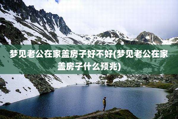 梦见老公在家盖房子好不好(梦见老公在家盖房子什么预兆)