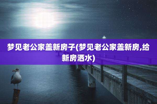 梦见老公家盖新房子(梦见老公家盖新房,给新房洒水)