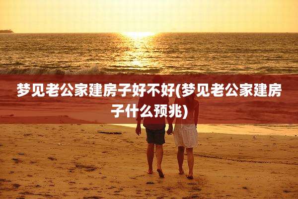 梦见老公家建房子好不好(梦见老公家建房子什么预兆)
