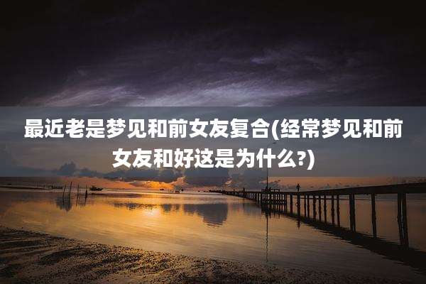 最近老是梦见和前女友复合(经常梦见和前女友和好这是为什么?)