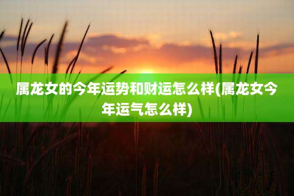 属龙女的今年运势和财运怎么样(属龙女今年运气怎么样)