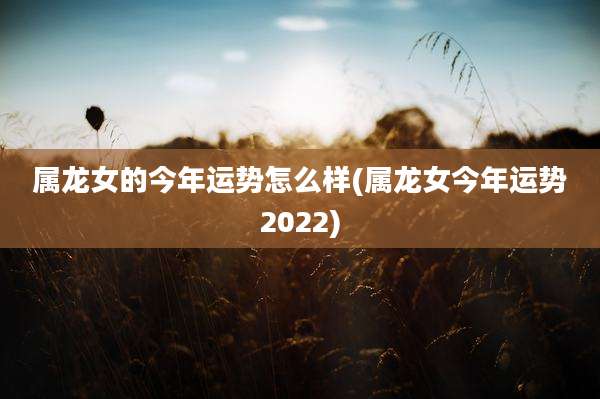 属龙女的今年运势怎么样(属龙女今年运势2022)