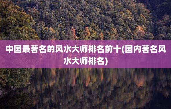 中国最著名的风水大师排名前十(国内著名风水大师排名)
