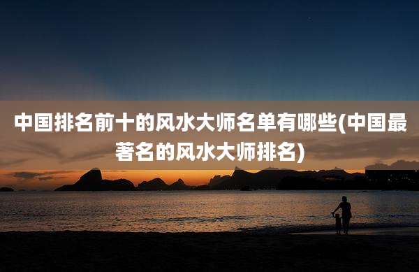 中国排名前十的风水大师名单有哪些(中国最著名的风水大师排名)