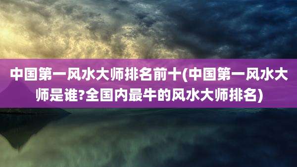 中国第一风水大师排名前十(中国第一风水大师是谁?全国内最牛的风水大师排名)
