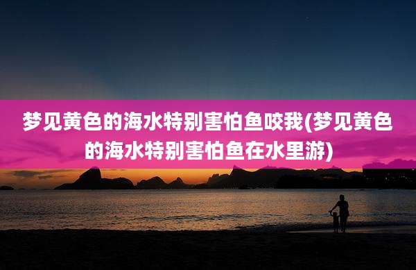 梦见黄色的海水特别害怕鱼咬我(梦见黄色的海水特别害怕鱼在水里游)