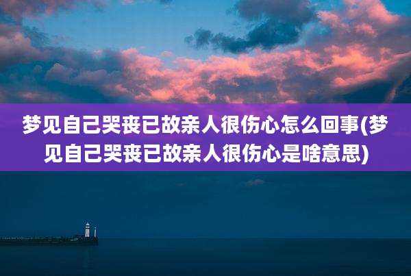 梦见自己哭丧已故亲人很伤心怎么回事(梦见自己哭丧已故亲人很伤心是啥意思)