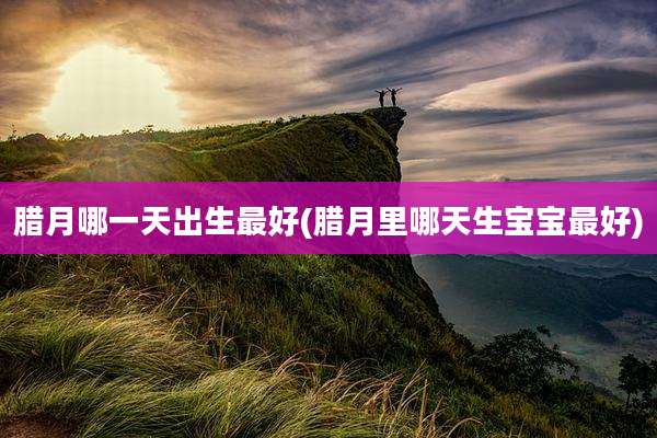 腊月哪一天出生最好(腊月里哪天生宝宝最好)