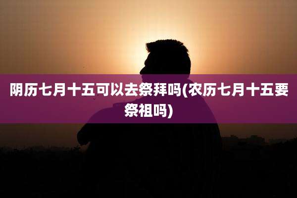 阴历七月十五可以去祭拜吗(农历七月十五要祭祖吗)