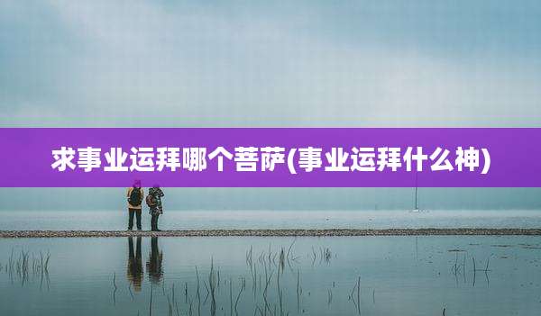 求事业运拜哪个菩萨(事业运拜什么神)