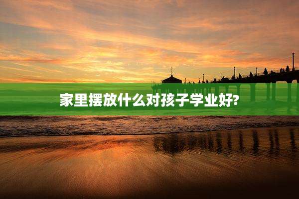家里摆放什么对孩子学业好?