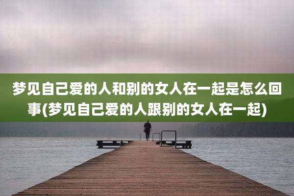 梦见自己爱的人和别的女人在一起是怎么回事(梦见自己爱的人跟别的女人在一起)