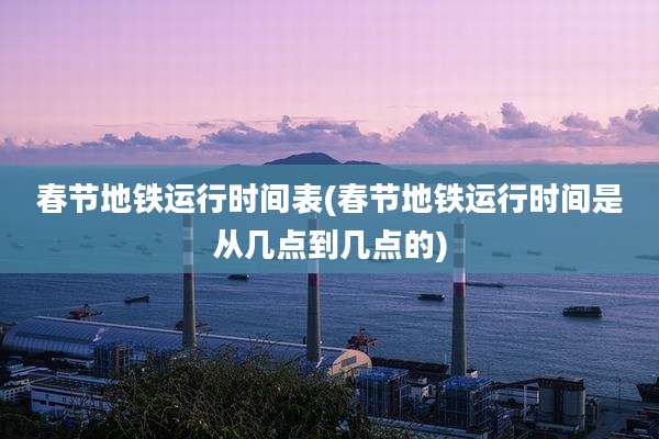 春节地铁运行时间表(春节地铁运行时间是从几点到几点的)