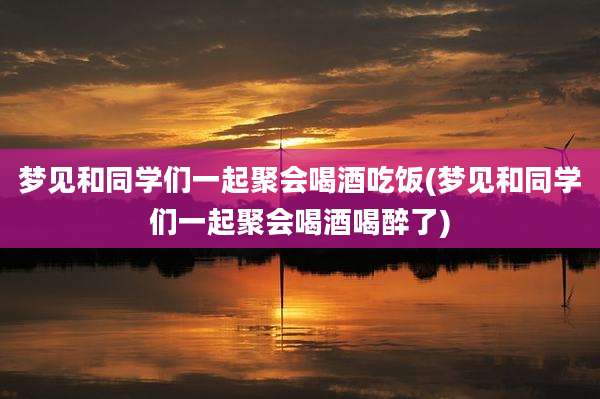 梦见和同学们一起聚会喝酒吃饭(梦见和同学们一起聚会喝酒喝醉了)