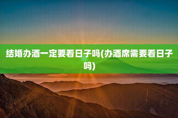 结婚办酒一定要看日子吗(办酒席需要看日子吗)
