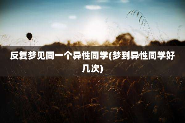 反复梦见同一个异性同学(梦到异性同学好几次)