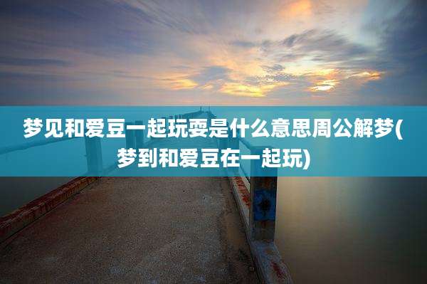 梦见和爱豆一起玩耍是什么意思周公解梦(梦到和爱豆在一起玩)