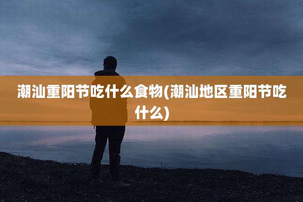 潮汕重阳节吃什么食物(潮汕地区重阳节吃什么)