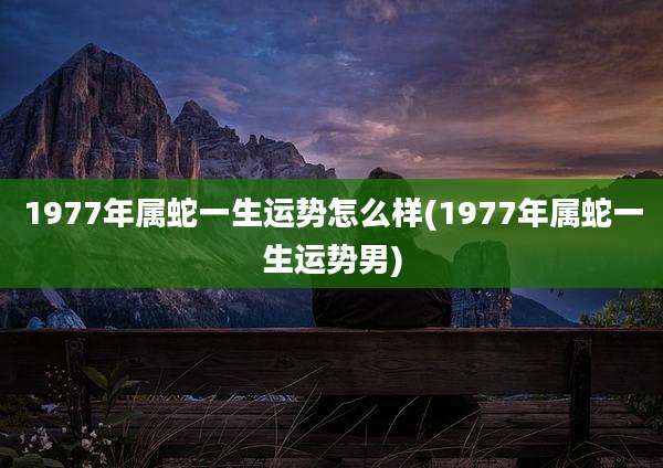 1977年属蛇一生运势怎么样(1977年属蛇一生运势男)